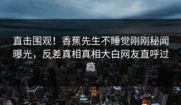 直击围观！香蕉先生不睡觉刚刚秘闻曝光，反差真相真相大白网友直呼过瘾