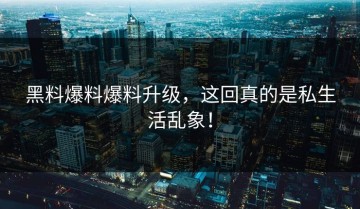 黑料爆料爆料升级，这回真的是私生活乱象！