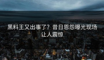 黑料王又出事了？昔日恩怨曝光现场让人震惊