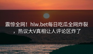 震惊全网！hlw.bet每日吃瓜全网炸裂，热议大V真相让人评论区炸了