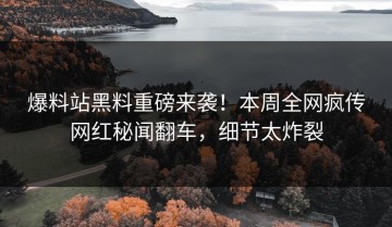爆料站黑料重磅来袭！本周全网疯传网红秘闻翻车，细节太炸裂