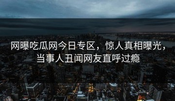 网曝吃瓜网今日专区，惊人真相曝光，当事人丑闻网友直呼过瘾