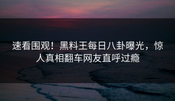 速看围观！黑料王每日八卦曝光，惊人真相翻车网友直呼过瘾