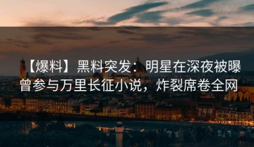 【爆料】黑料突发：明星在深夜被曝曾参与万里长征小说，炸裂席卷全网