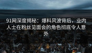 91网深度揭秘：爆料风波背后，业内人士在粉丝见面会的角色彻底令人意外