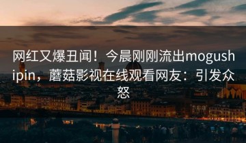 网红又爆丑闻！今晨刚刚流出mogushipin，蘑菇影视在线观看网友：引发众怒