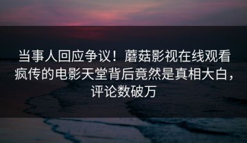 当事人回应争议！蘑菇影视在线观看疯传的电影天堂背后竟然是真相大白，评论数破万