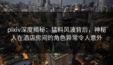 pixiv深度揭秘：猛料风波背后，神秘人在酒店房间的角色异常令人意外