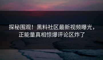探秘围观！黑料社区最新视频曝光，正能量真相惊爆评论区炸了