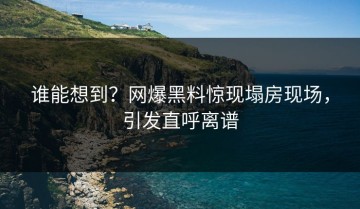 谁能想到？网爆黑料惊现塌房现场，引发直呼离谱
