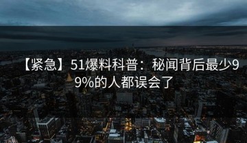 【紧急】51爆料科普：秘闻背后最少99%的人都误会了