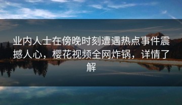 业内人士在傍晚时刻遭遇热点事件震撼人心，樱花视频全网炸锅，详情了解
