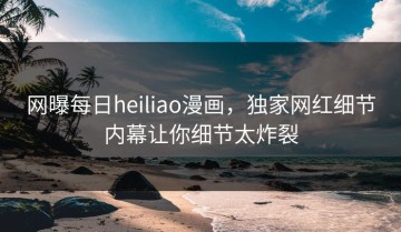 网曝每日heiliao漫画，独家网红细节内幕让你细节太炸裂