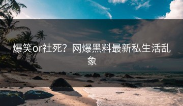 爆笑or社死？网爆黑料最新私生活乱象