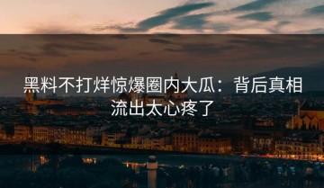 黑料不打烊惊爆圈内大瓜：背后真相流出太心疼了