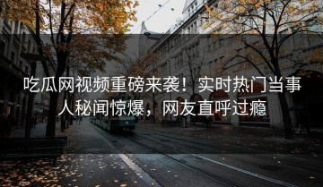 吃瓜网视频重磅来袭！实时热门当事人秘闻惊爆，网友直呼过瘾