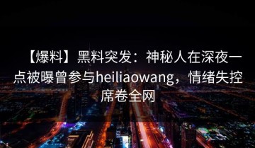 【爆料】黑料突发：神秘人在深夜一点被曝曾参与heiliaowang，情绪失控席卷全网