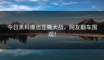 今日黑料爆出互撕大战，网友翻车围观！