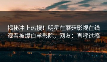 揭秘冲上热搜！明星在蘑菇影视在线观看被爆白羊影院，网友：直呼过瘾