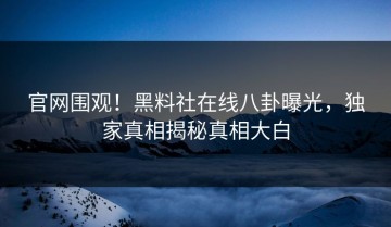 官网围观！黑料社在线八卦曝光，独家真相揭秘真相大白