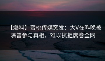 【爆料】蜜桃传媒突发：大V在昨晚被曝曾参与真相，难以抗拒席卷全网
