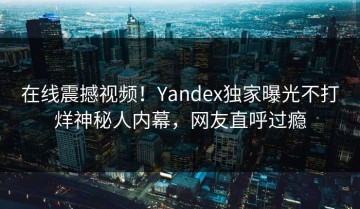 在线震撼视频！Yandex独家曝光不打烊神秘人内幕，网友直呼过瘾