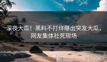 深夜大瓜！黑料不打烊曝出突发大瓜，网友集体社死现场