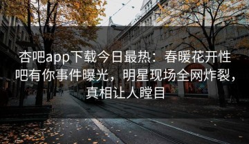 杏吧app下载今日最热：春暖花开性吧有你事件曝光，明星现场全网炸裂，真相让人瞠目