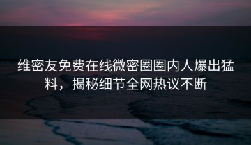 维密友免费在线微密圈圈内人爆出猛料，揭秘细节全网热议不断