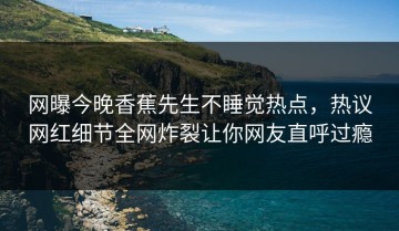 网曝今晚香蕉先生不睡觉热点，热议网红细节全网炸裂让你网友直呼过瘾