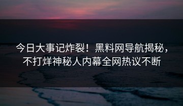 今日大事记炸裂！黑料网导航揭秘，不打烊神秘人内幕全网热议不断