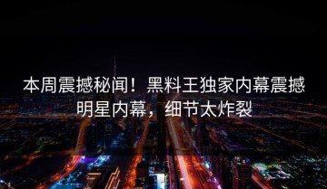 本周震撼秘闻！黑料王独家内幕震撼明星内幕，细节太炸裂