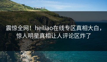 震惊全网！heiliao在线专区真相大白，惊人明星真相让人评论区炸了