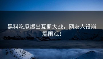 黑料吃瓜爆出互撕大战，网友人设崩塌围观！