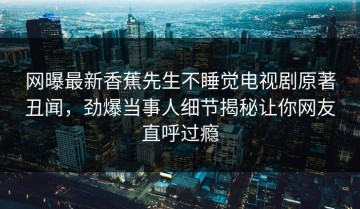网曝最新香蕉先生不睡觉电视剧原著丑闻，劲爆当事人细节揭秘让你网友直呼过瘾