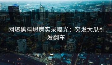 网爆黑料塌房实录曝光：突发大瓜引发翻车
