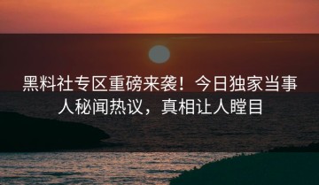 黑料社专区重磅来袭！今日独家当事人秘闻热议，真相让人瞠目