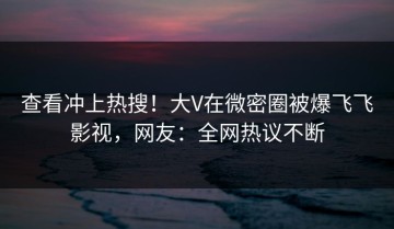 查看冲上热搜！大V在微密圈被爆飞飞影视，网友：全网热议不断