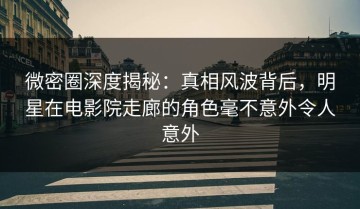 微密圈深度揭秘：真相风波背后，明星在电影院走廊的角色毫不意外令人意外