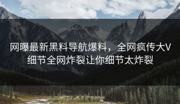 网曝最新黑料导航爆料，全网疯传大V细节全网炸裂让你细节太炸裂