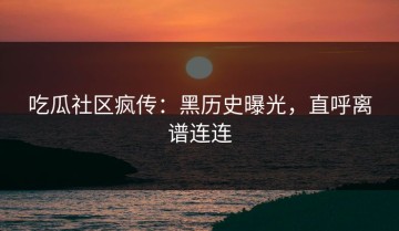 吃瓜社区疯传：黑历史曝光，直呼离谱连连