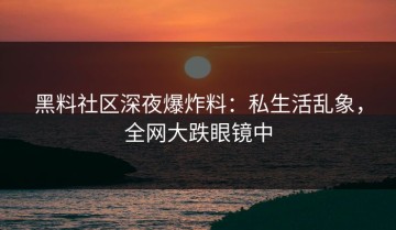 黑料社区深夜爆炸料：私生活乱象，全网大跌眼镜中