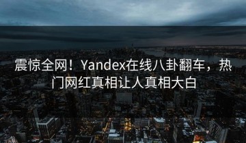 震惊全网！Yandex在线八卦翻车，热门网红真相让人真相大白