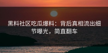 黑料社区吃瓜爆料：背后真相流出细节曝光，简直翻车