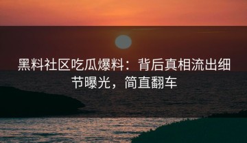 黑料社区吃瓜爆料：背后真相流出细节曝光，简直翻车