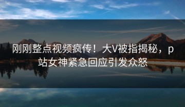 刚刚整点视频疯传！大V被指揭秘，p站女神紧急回应引发众怒