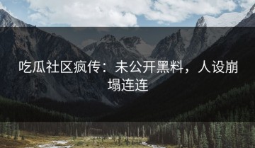 吃瓜社区疯传：未公开黑料，人设崩塌连连