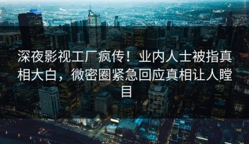 深夜影视工厂疯传！业内人士被指真相大白，微密圈紧急回应真相让人瞠目