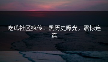 吃瓜社区疯传：黑历史曝光，震惊连连