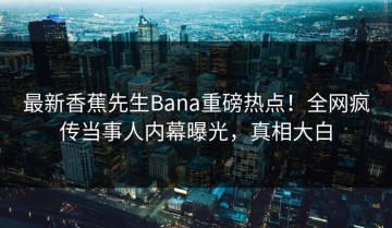 最新香蕉先生Bana重磅热点！全网疯传当事人内幕曝光，真相大白
